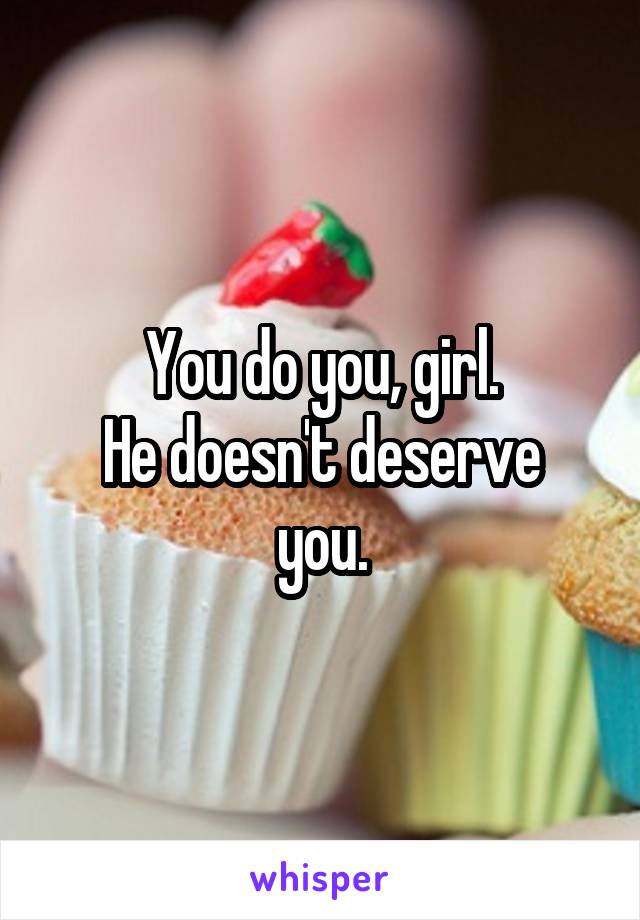You do you, girl.
He doesn't deserve you.