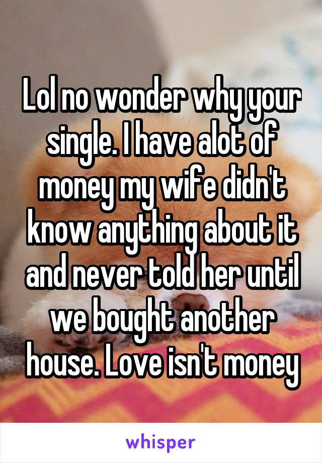 Lol no wonder why your single. I have alot of money my wife didn't know anything about it and never told her until we bought another house. Love isn't money