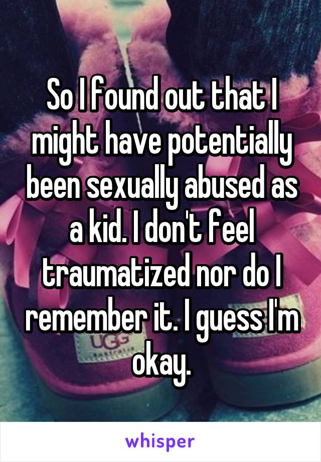So I found out that I might have potentially been sexually abused as a kid. I don't feel traumatized nor do I remember it. I guess I'm okay.