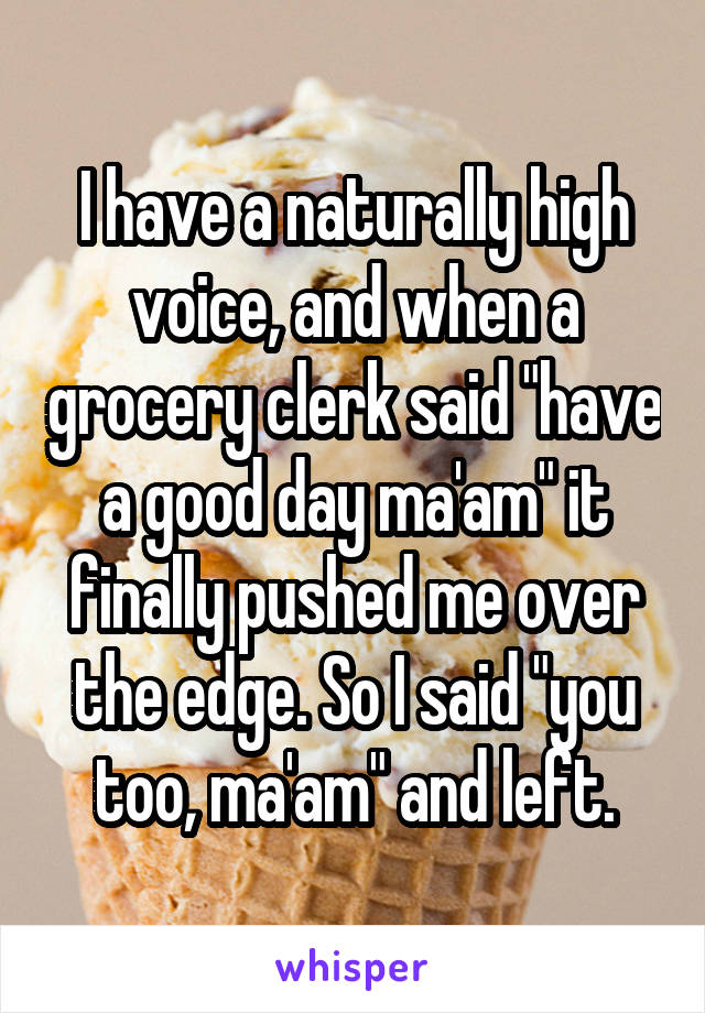 I have a naturally high voice, and when a grocery clerk said "have a good day ma'am" it finally pushed me over the edge. So I said "you too, ma'am" and left.