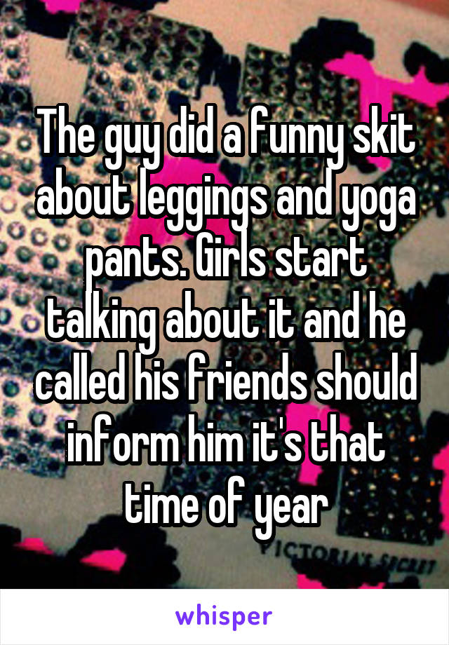 The guy did a funny skit about leggings and yoga pants. Girls start talking about it and he called his friends should inform him it's that time of year