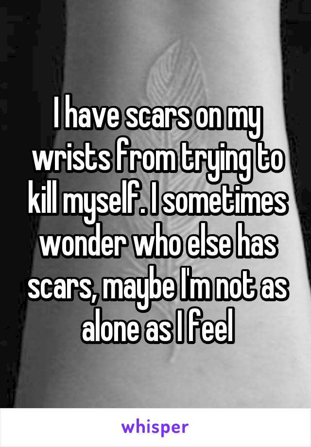 I have scars on my wrists from trying to kill myself. I sometimes wonder who else has scars, maybe I'm not as alone as I feel