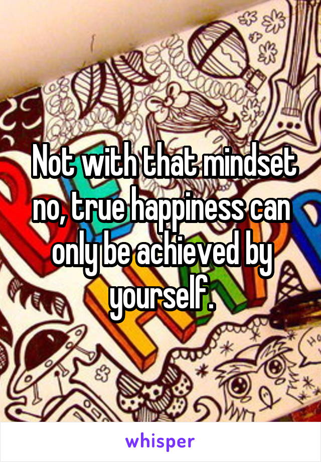  Not with that mindset no, true happiness can only be achieved by yourself.