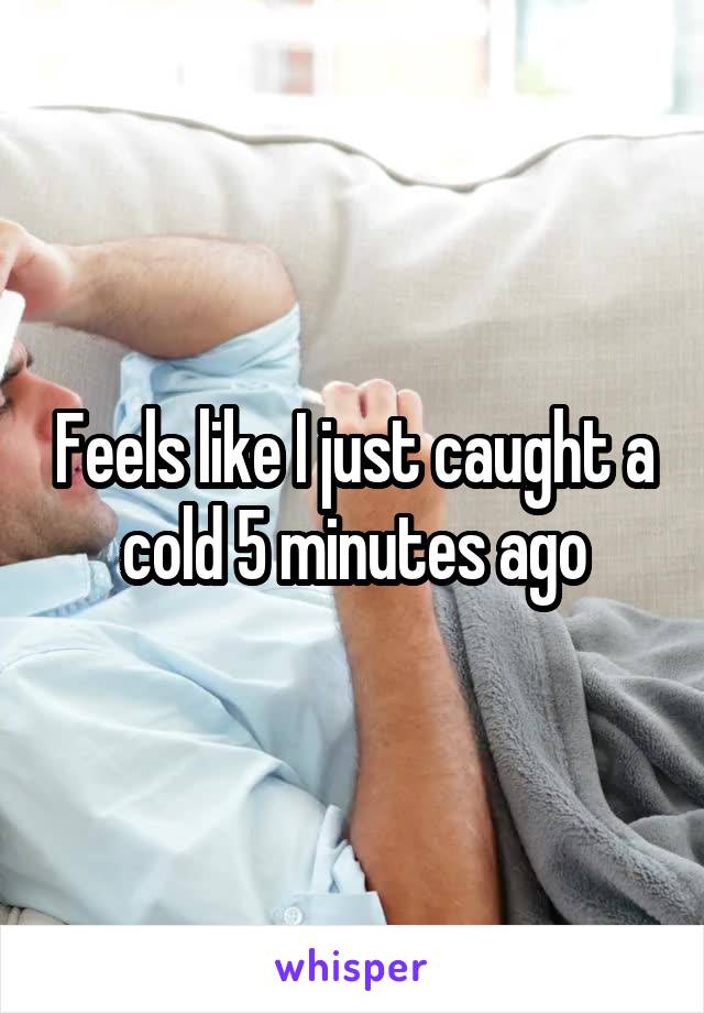 Feels like I just caught a cold 5 minutes ago