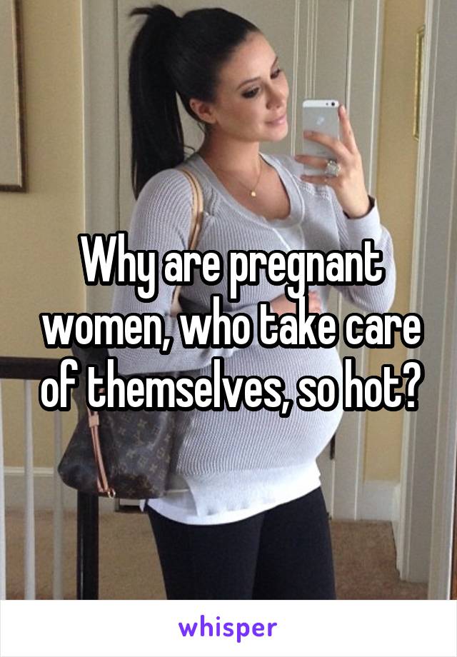 Why are pregnant women, who take care of themselves, so hot?
