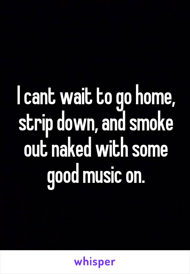 I cant wait to go home, strip down, and smoke out naked with some good music on.