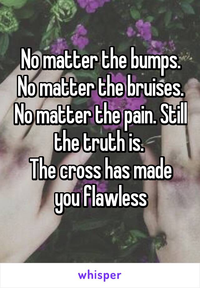 No matter the bumps. No matter the bruises. No matter the pain. Still the truth is. 
The cross has made you flawless
