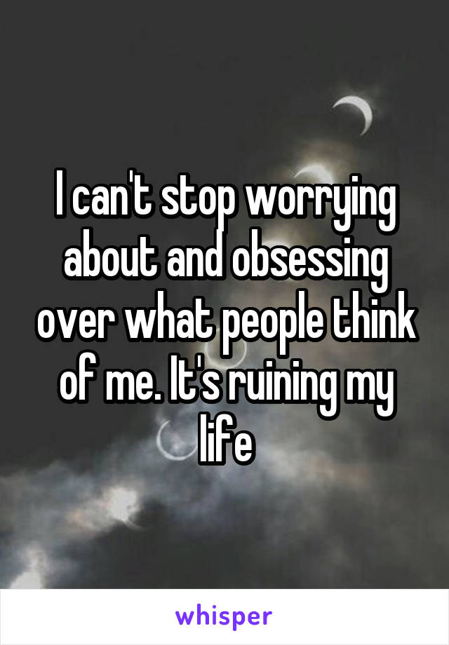 I can't stop worrying about and obsessing over what people think of me. It's ruining my life