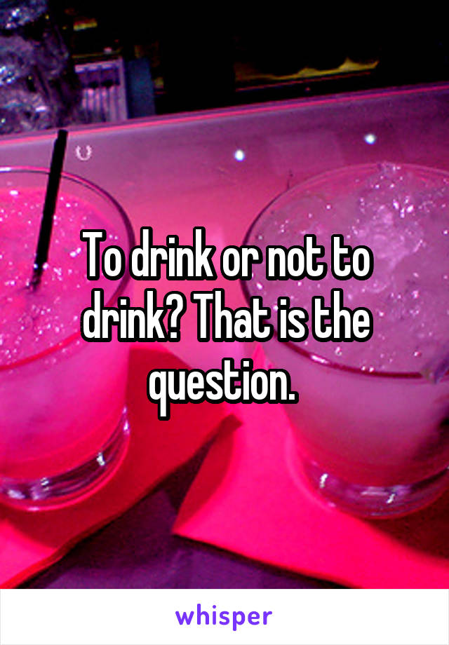 To drink or not to drink? That is the question. 