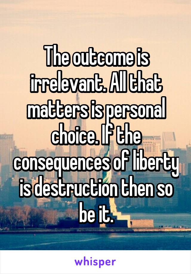 The outcome is irrelevant. All that matters is personal choice. If the consequences of liberty is destruction then so be it.
