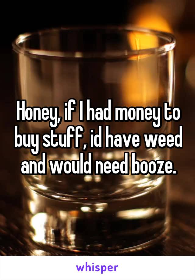 Honey, if I had money to buy stuff, id have weed and would need booze.
