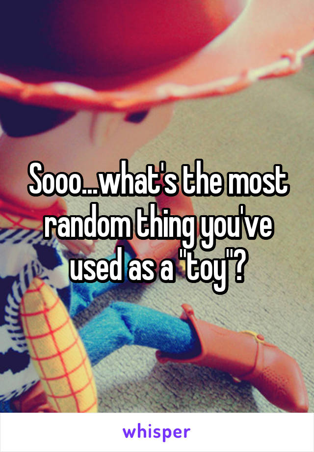 Sooo...what's the most random thing you've used as a "toy"?