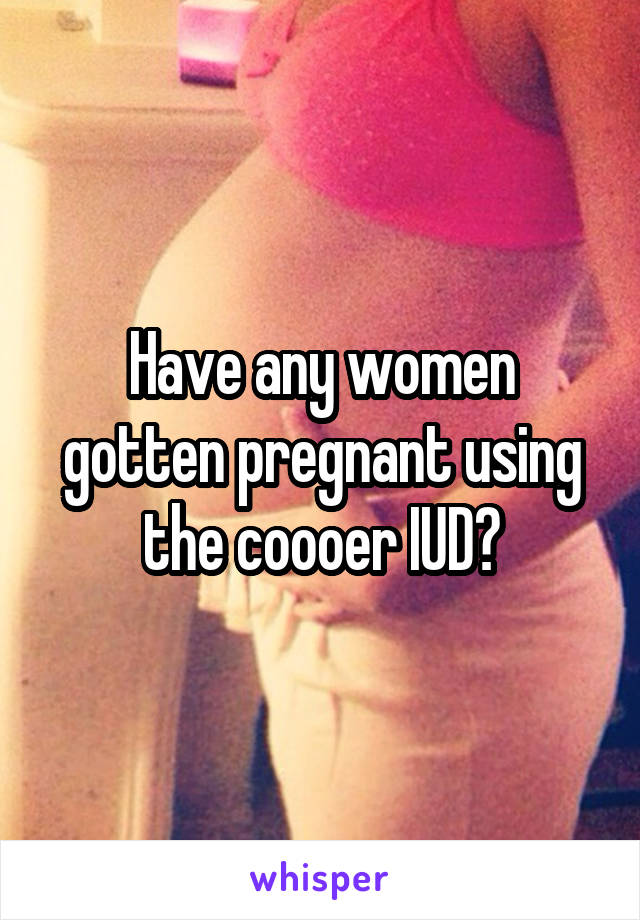 Have any women gotten pregnant using the coooer IUD?