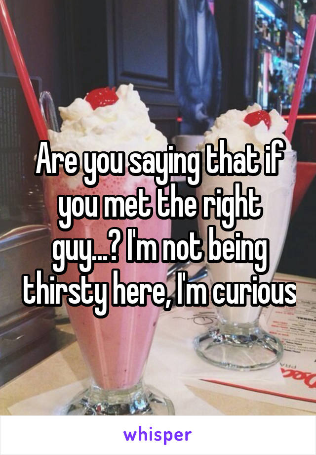 Are you saying that if you met the right guy...? I'm not being thirsty here, I'm curious