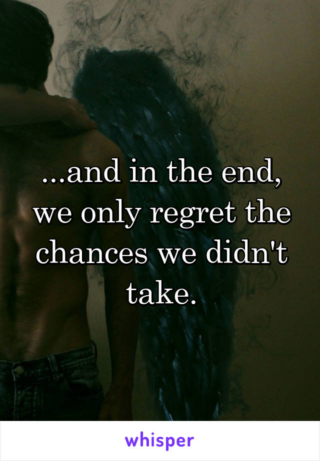 ...and in the end, we only regret the chances we didn't take.