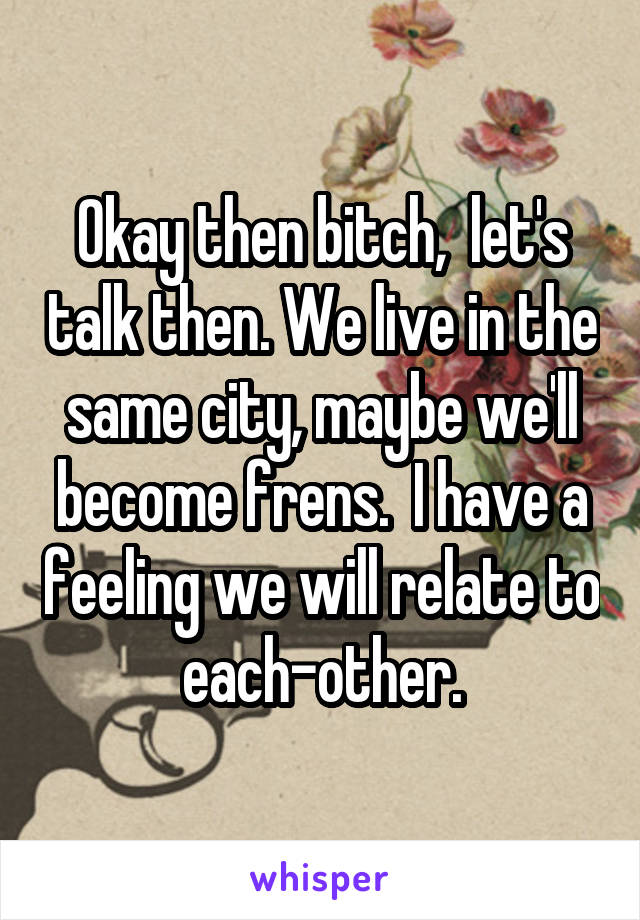 Okay then bitch,  let's talk then. We live in the same city, maybe we'll become frens.  I have a feeling we will relate to each-other.