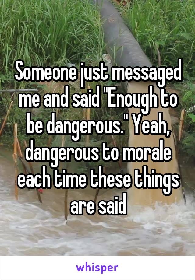 Someone just messaged me and said "Enough to be dangerous." Yeah, dangerous to morale each time these things are said