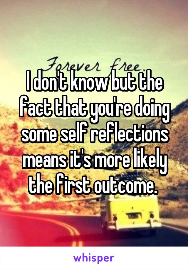 I don't know but the fact that you're doing some self reflections means it's more likely the first outcome. 