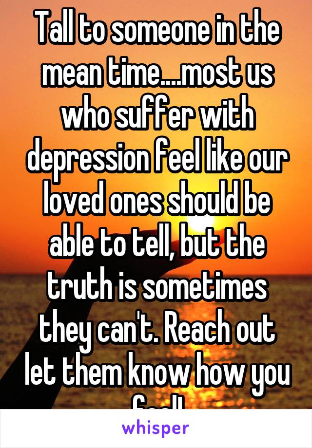 Tall to someone in the mean time....most us who suffer with depression feel like our loved ones should be able to tell, but the truth is sometimes they can't. Reach out let them know how you feel!