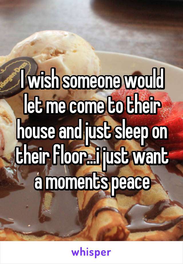 I wish someone would let me come to their house and just sleep on their floor...i just want a moments peace