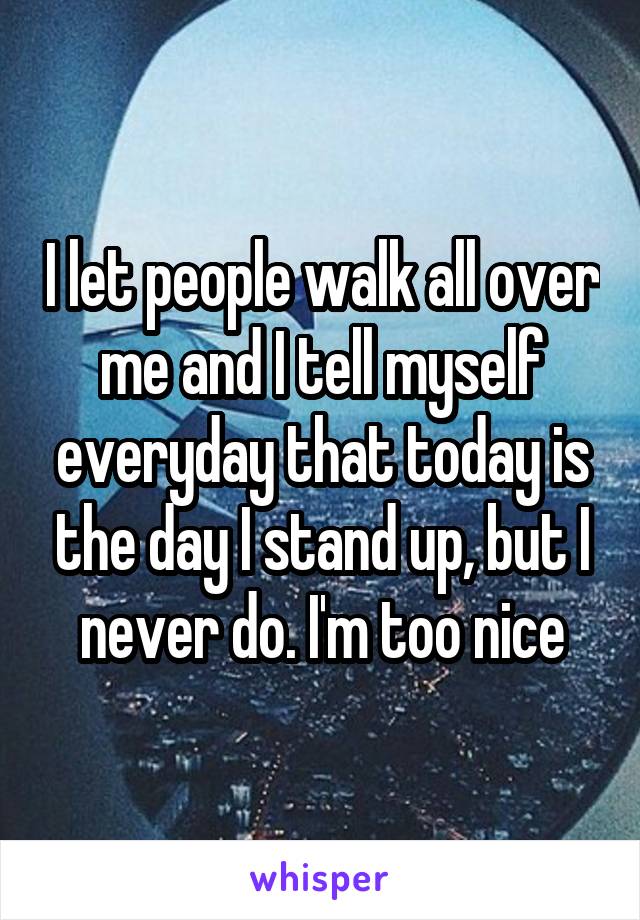 I let people walk all over me and I tell myself everyday that today is the day I stand up, but I never do. I'm too nice