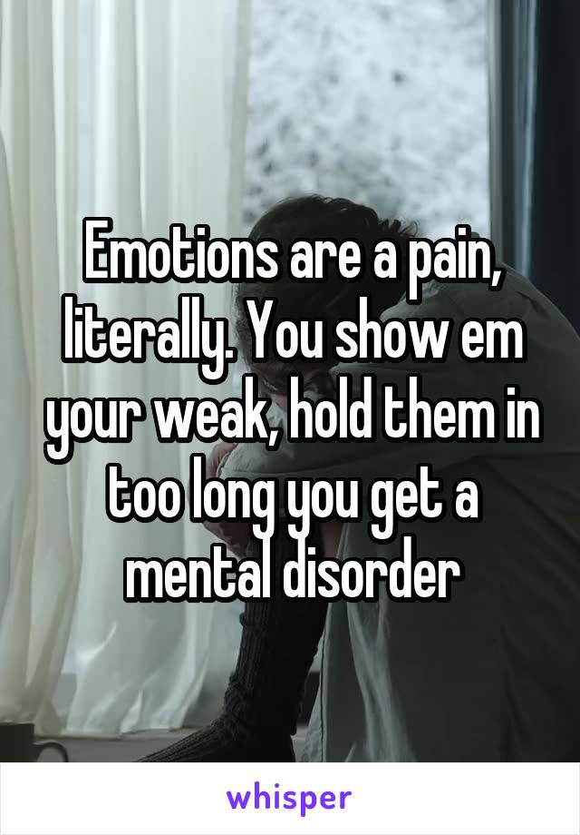 Emotions are a pain, literally. You show em your weak, hold them in too long you get a mental disorder
