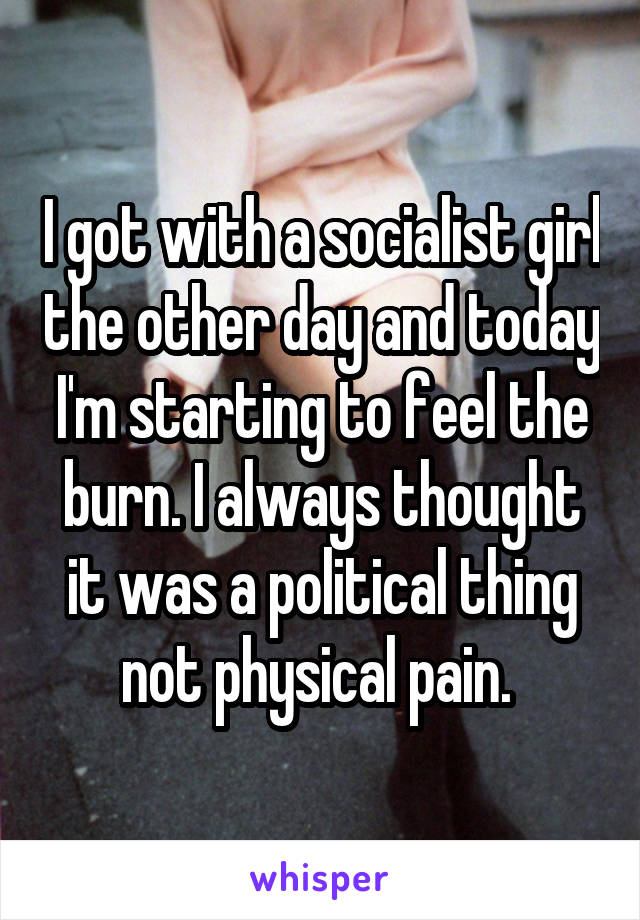 I got with a socialist girl the other day and today I'm starting to feel the burn. I always thought it was a political thing not physical pain. 