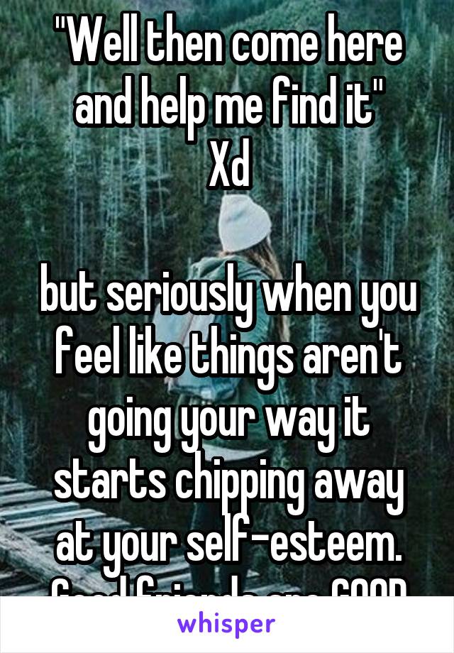 "Well then come here and help me find it"
Xd

but seriously when you feel like things aren't going your way it starts chipping away at your self-esteem. Good friends are GOOD