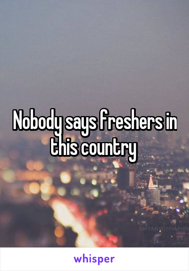Nobody says freshers in this country 