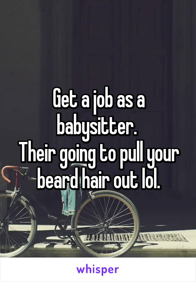 Get a job as a babysitter. 
Their going to pull your beard hair out lol.