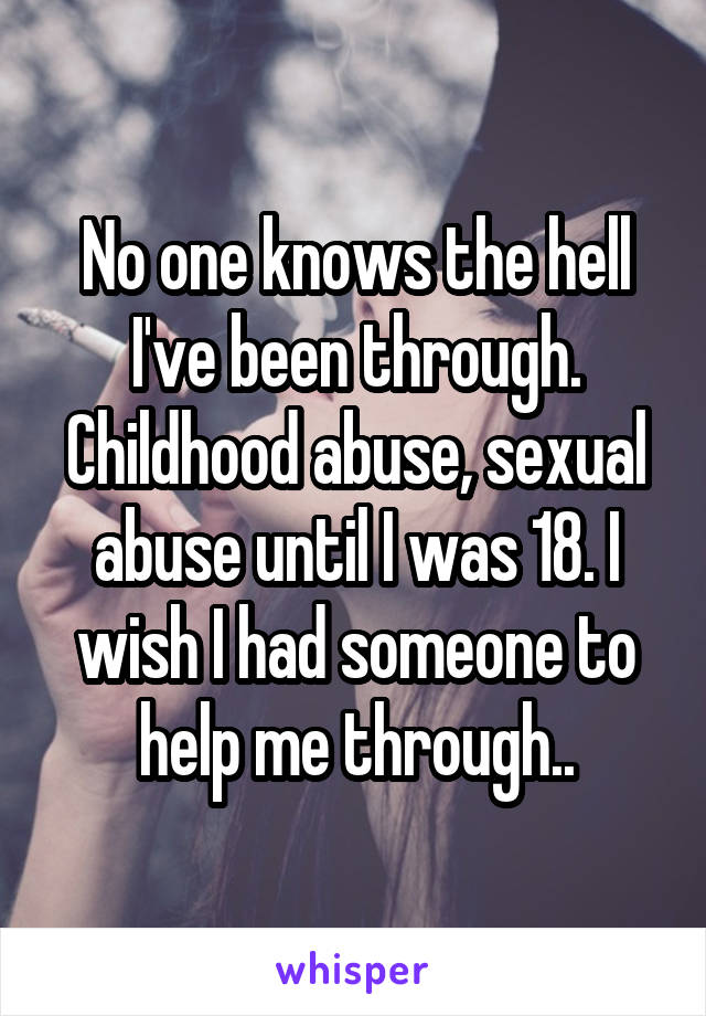 No one knows the hell I've been through. Childhood abuse, sexual abuse until I was 18. I wish I had someone to help me through..
