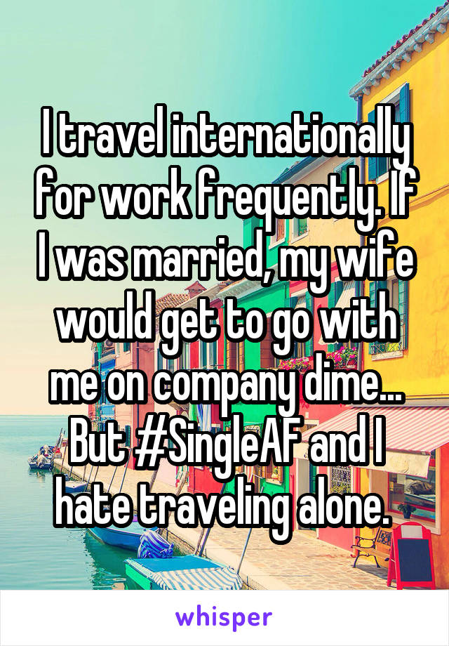 I travel internationally for work frequently. If I was married, my wife would get to go with me on company dime... But #SingleAF and I hate traveling alone. 