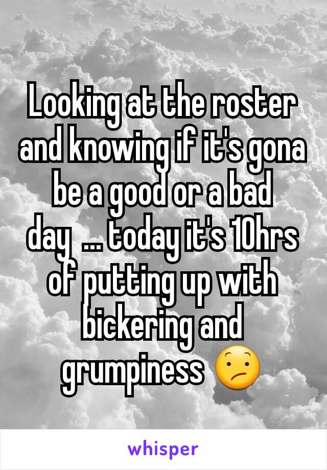 Looking at the roster and knowing if it's gona be a good or a bad day  ... today it's 10hrs of putting up with bickering and grumpiness 😕