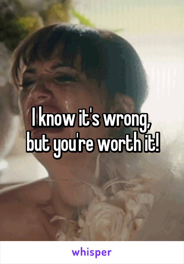 I know it's wrong, 
but you're worth it!