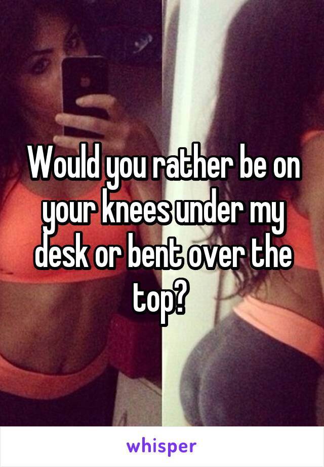 Would you rather be on your knees under my desk or bent over the top? 