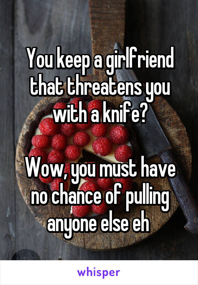 You keep a girlfriend that threatens you with a knife?

Wow, you must have no chance of pulling anyone else eh 