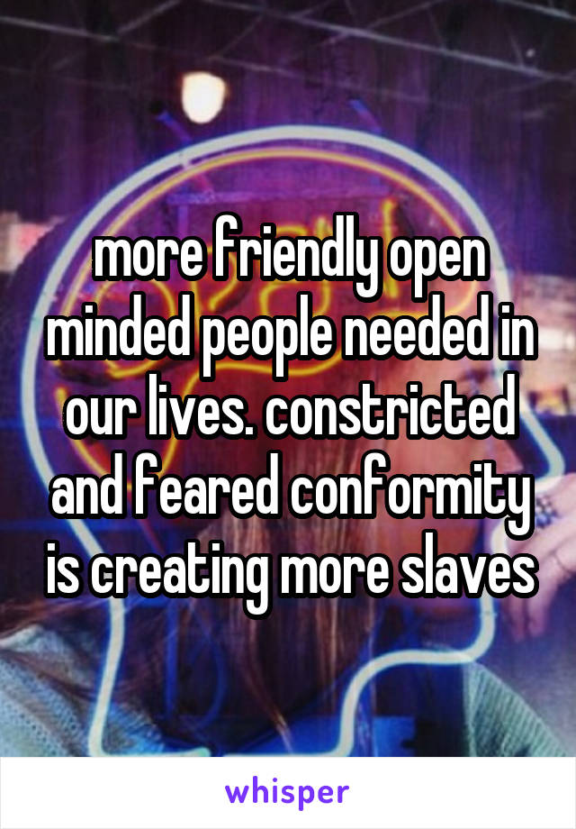 more friendly open minded people needed in our lives. constricted and feared conformity is creating more slaves