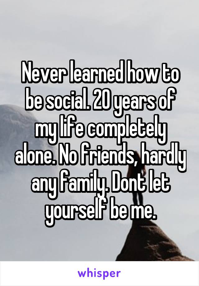 Never learned how to be social. 20 years of my life completely alone. No friends, hardly any family. Dont let yourself be me.