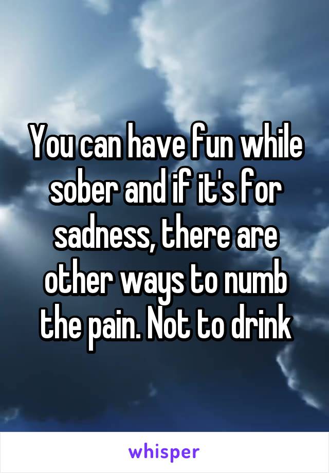 You can have fun while sober and if it's for sadness, there are other ways to numb the pain. Not to drink