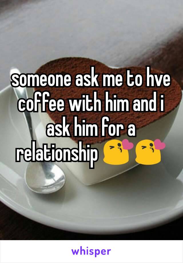 someone ask me to hve coffee with him and i ask him for a relationship 😘😘