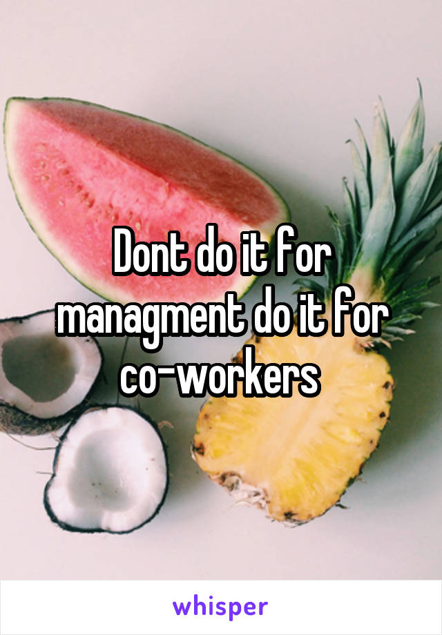 Dont do it for managment do it for co-workers 