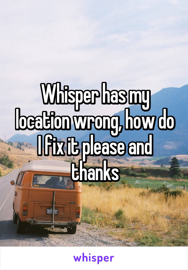 Whisper has my location wrong, how do I fix it please and thanks