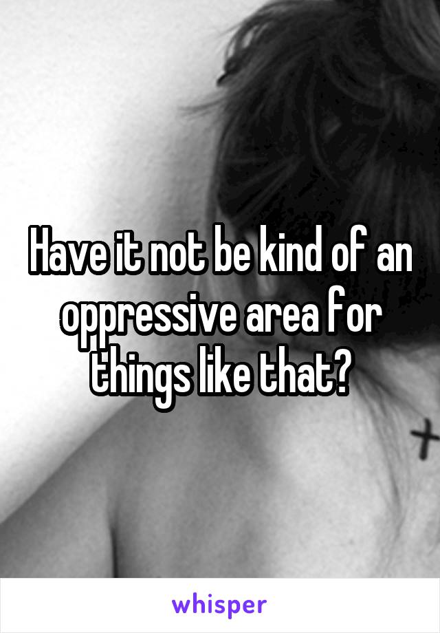 Have it not be kind of an oppressive area for things like that?