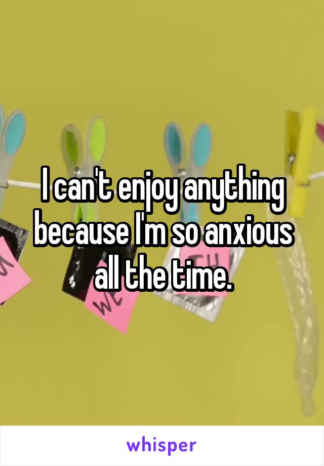 I can't enjoy anything because I'm so anxious all the time.