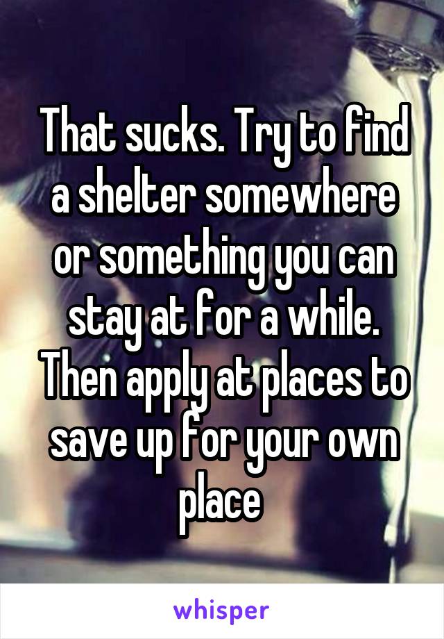 That sucks. Try to find a shelter somewhere or something you can stay at for a while. Then apply at places to save up for your own place 