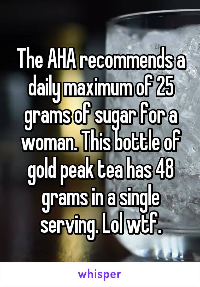 The AHA recommends a daily maximum of 25 grams of sugar for a woman. This bottle of gold peak tea has 48 grams in a single serving. Lol wtf.