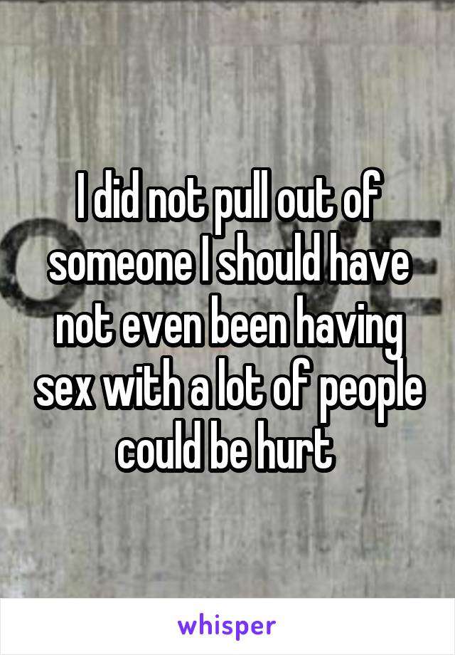 I did not pull out of someone I should have not even been having sex with a lot of people could be hurt 