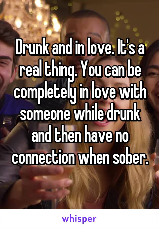 Drunk and in love. It's a real thing. You can be completely in love with someone while drunk and then have no connection when sober. 