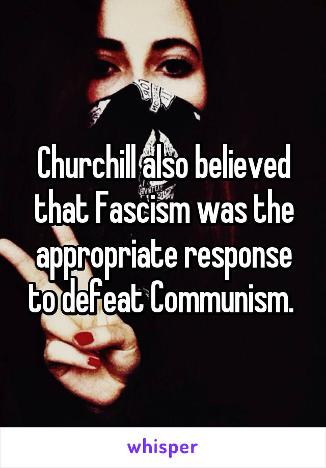 Churchill also believed that Fascism was the appropriate response to defeat Communism. 