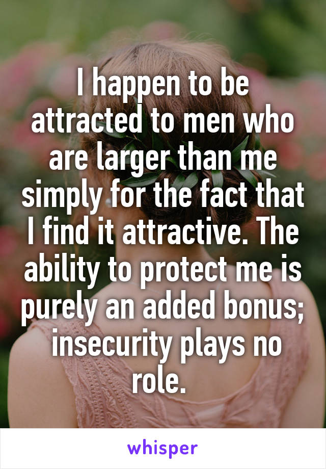 I happen to be attracted to men who are larger than me simply for the fact that I find it attractive. The ability to protect me is purely an added bonus;  insecurity plays no role. 